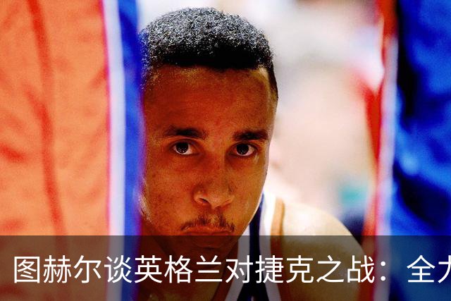 图赫尔谈英格兰对捷克之战：全力以赴，别让疲惫减了热情